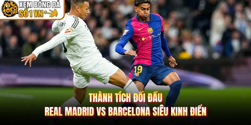 Thành Tích Đối Đầu Real Madrid Vs Barcelona Siêu Kinh Điển